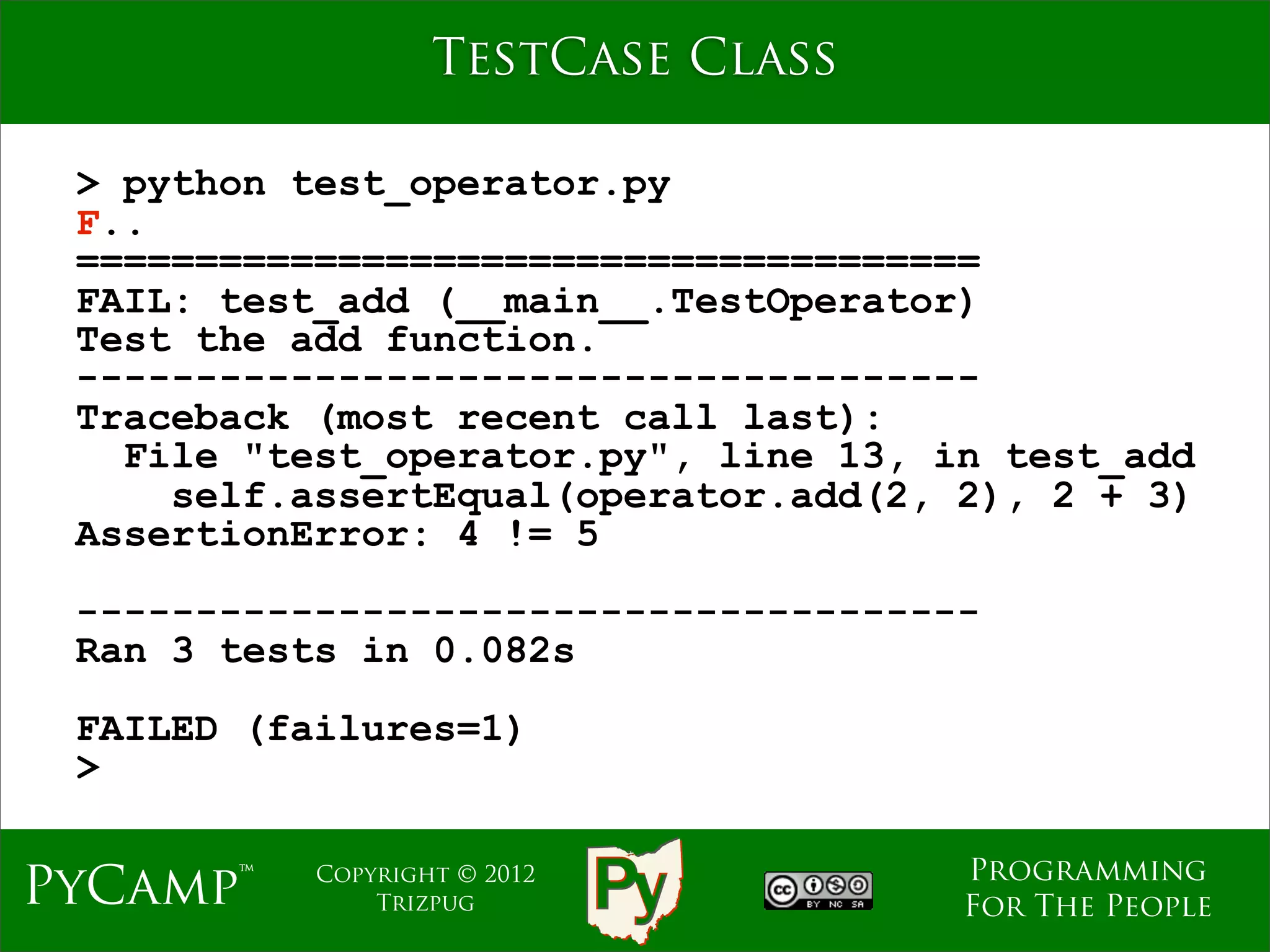 TestCase Class

 > python test_operator.py
 F..
 ======================================
 FAIL: test_add (__main__.TestOperator)
 Test the add function.
 --------------------------------------
 Traceback (most recent call last):
   File "test_operator.py", line 13, in test_add
     self.assertEqual(operator.add(2, 2), 2 + 3)
 AssertionError: 4 != 5
 --------------------------------------
 Ran 3 tests in 0.082s
 FAILED (failures=1)
 >

                                      Programming
PyCamp™    Copyright © 2012
               Trizpug                For The People
 