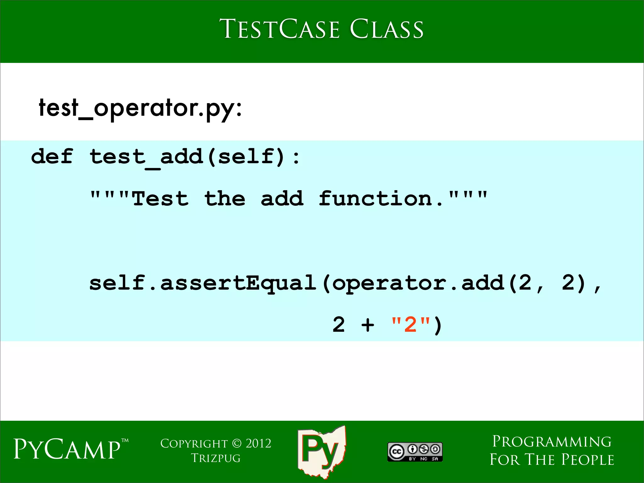 TestCase Class


 test_operator.py:
 def test_add(self):
     """Test the add function."""
                              Text
     self.assertEqual(operator.add(2, 2),
                                2 + "2")



                                           Programming
PyCamp™    Copyright © 2012
               Trizpug                     For The People
 