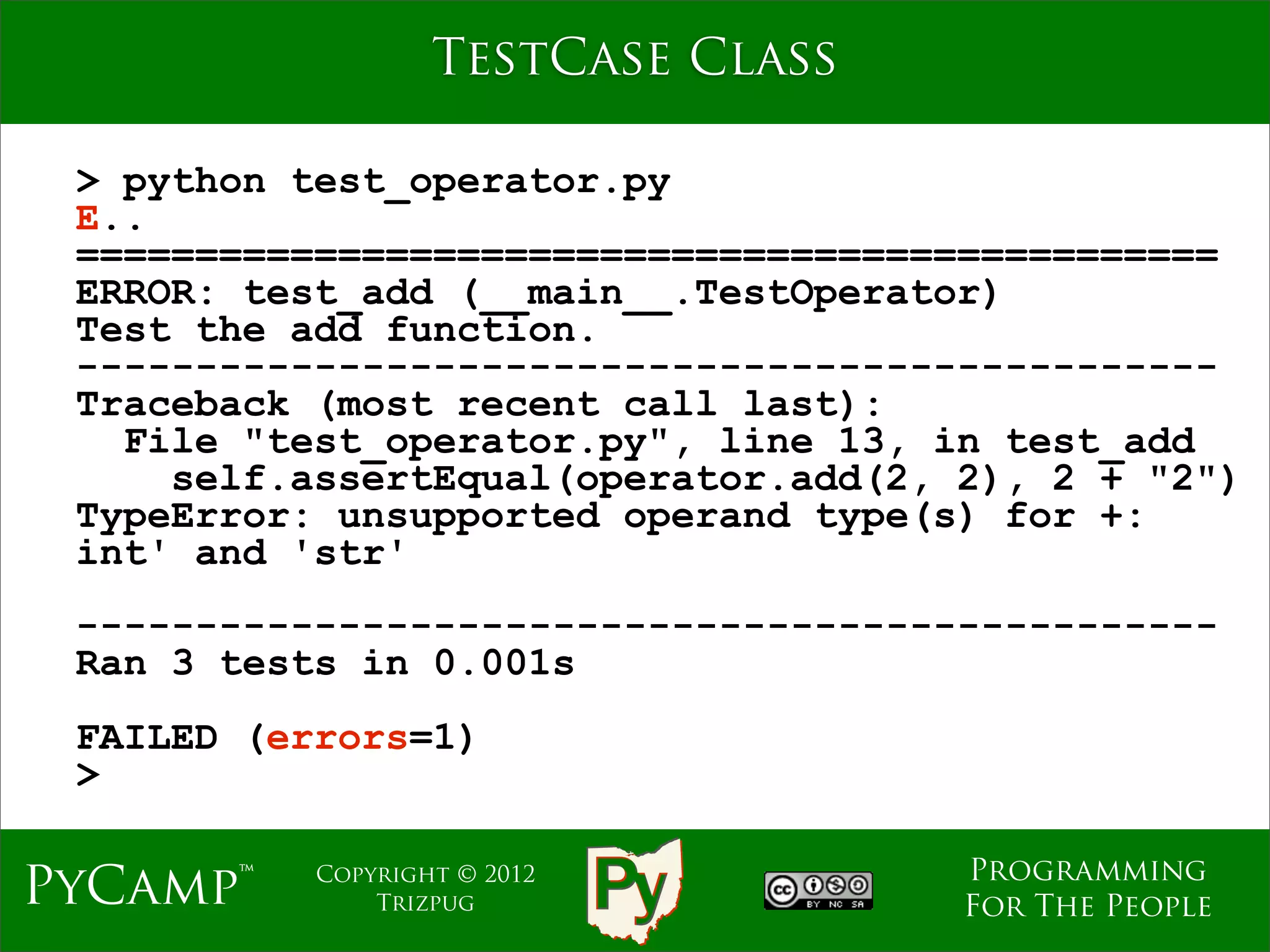 TestCase Class

 > python test_operator.py
 E..
 ================================================
 ERROR: test_add (__main__.TestOperator)
 Test the add function.
 ------------------------------------------------
 Traceback (most recent call last):
   File "test_operator.py", line 13, in test_add
     self.assertEqual(operator.add(2, 2), 2 + "2")
 TypeError: unsupported operand type(s) for +:
 int' and 'str'
 ------------------------------------------------
 Ran 3 tests in 0.001s
 FAILED (errors=1)
 >

                                      Programming
PyCamp™    Copyright © 2012
               Trizpug                For The People
 
