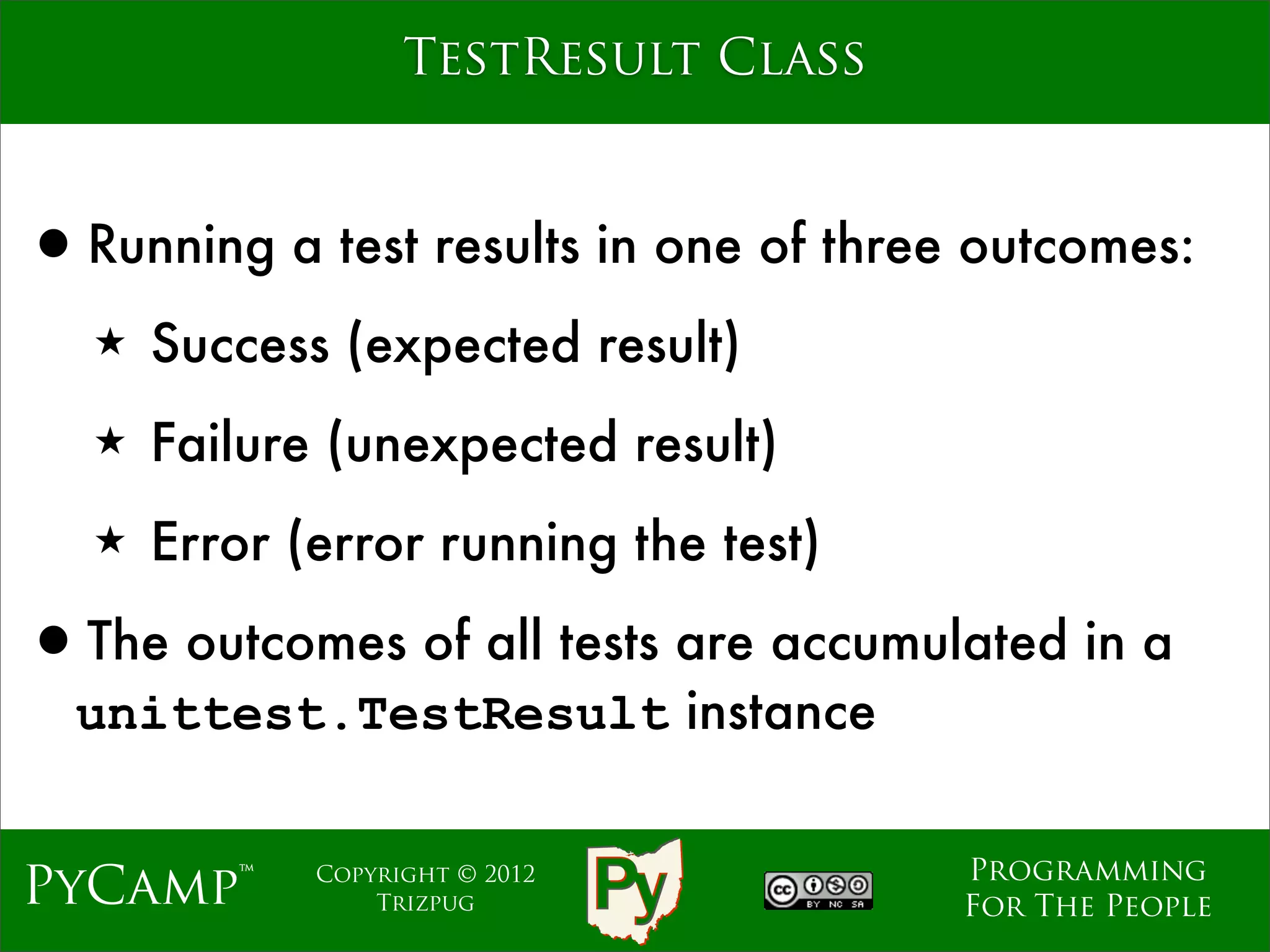 TestResult Class



•Running a test results in one of three outcomes:
   ★   Success (expected result)
   ★   Failure (unexpected result)
   ★   Error (error running the test)

•The outcomes of all tests are accumulated in a
  unittest.TestResult instance

                                        Programming
PyCamp™       Copyright © 2012
                  Trizpug               For The People
 