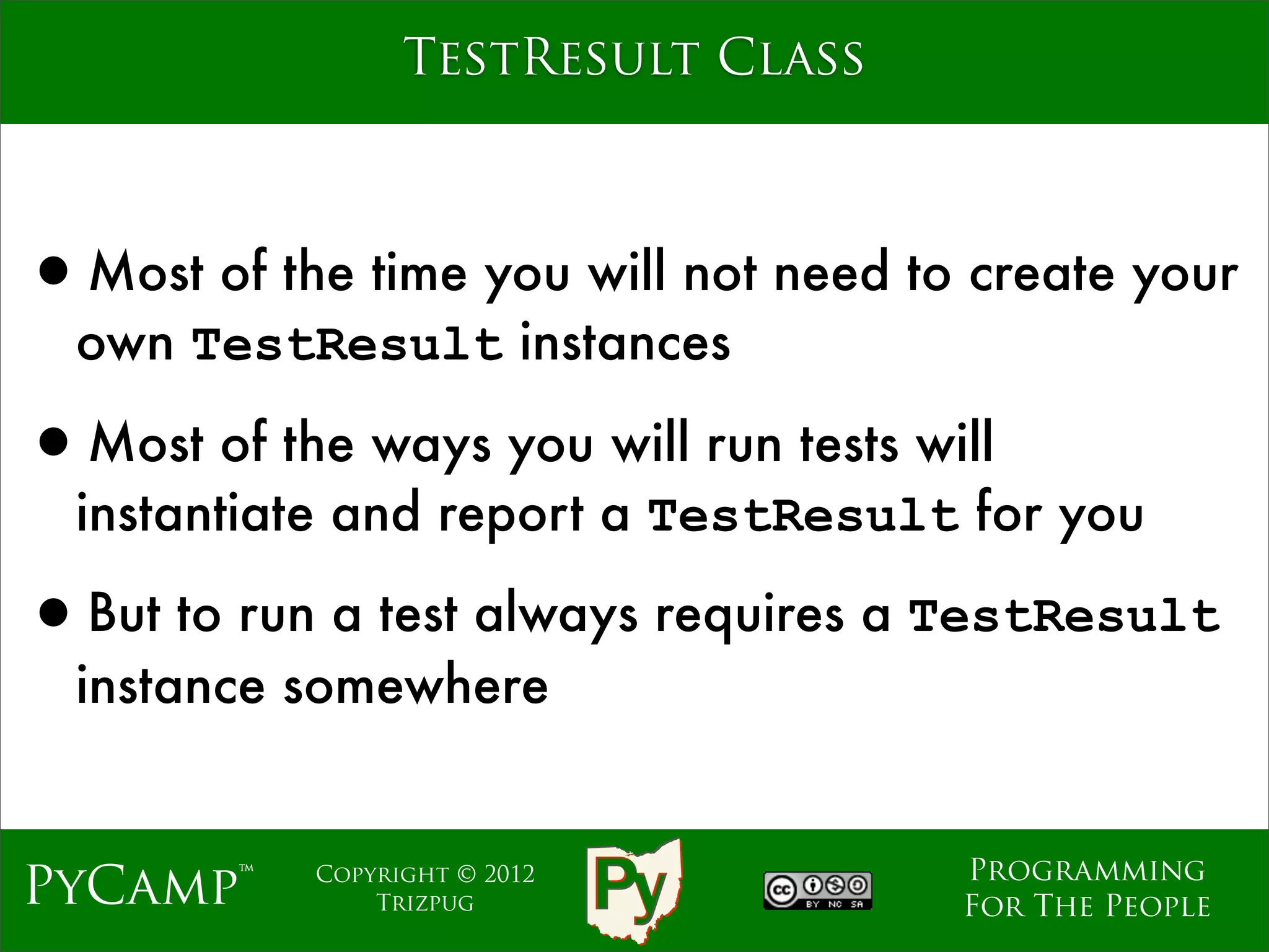TestResult Class



•Most of the time you will not need to create your
  own TestResult instances

•Most of the ways you will run tests will
  instantiate and report a TestResult for you

•But to run a test always requires a TestResult
  instance somewhere


                                       Programming
PyCamp™     Copyright © 2012
                Trizpug                For The People
 