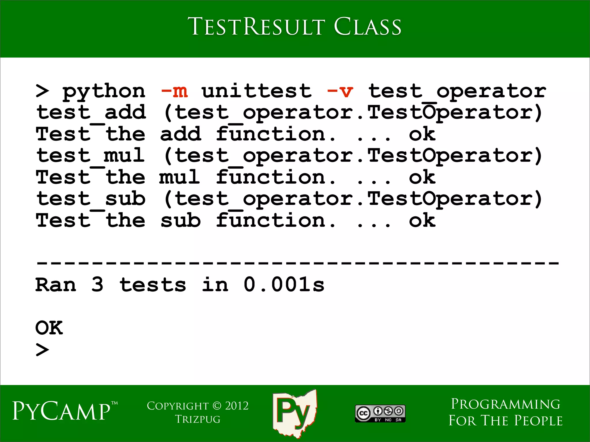 TestResult Class

 > python     -m unittest -v test_operator
 test_add     (test_operator.TestOperator)
 Test the     add function. ... ok
 test_mul     (test_operator.TestOperator)
 Test the     mul function. ... ok
 test_sub     (test_operator.TestOperator)
 Test the     sub function. ... ok
 --------------------------------------
 Ran 3 tests in 0.001s
 OK
 >

                                     Programming
PyCamp™     Copyright © 2012
                Trizpug              For The People
 