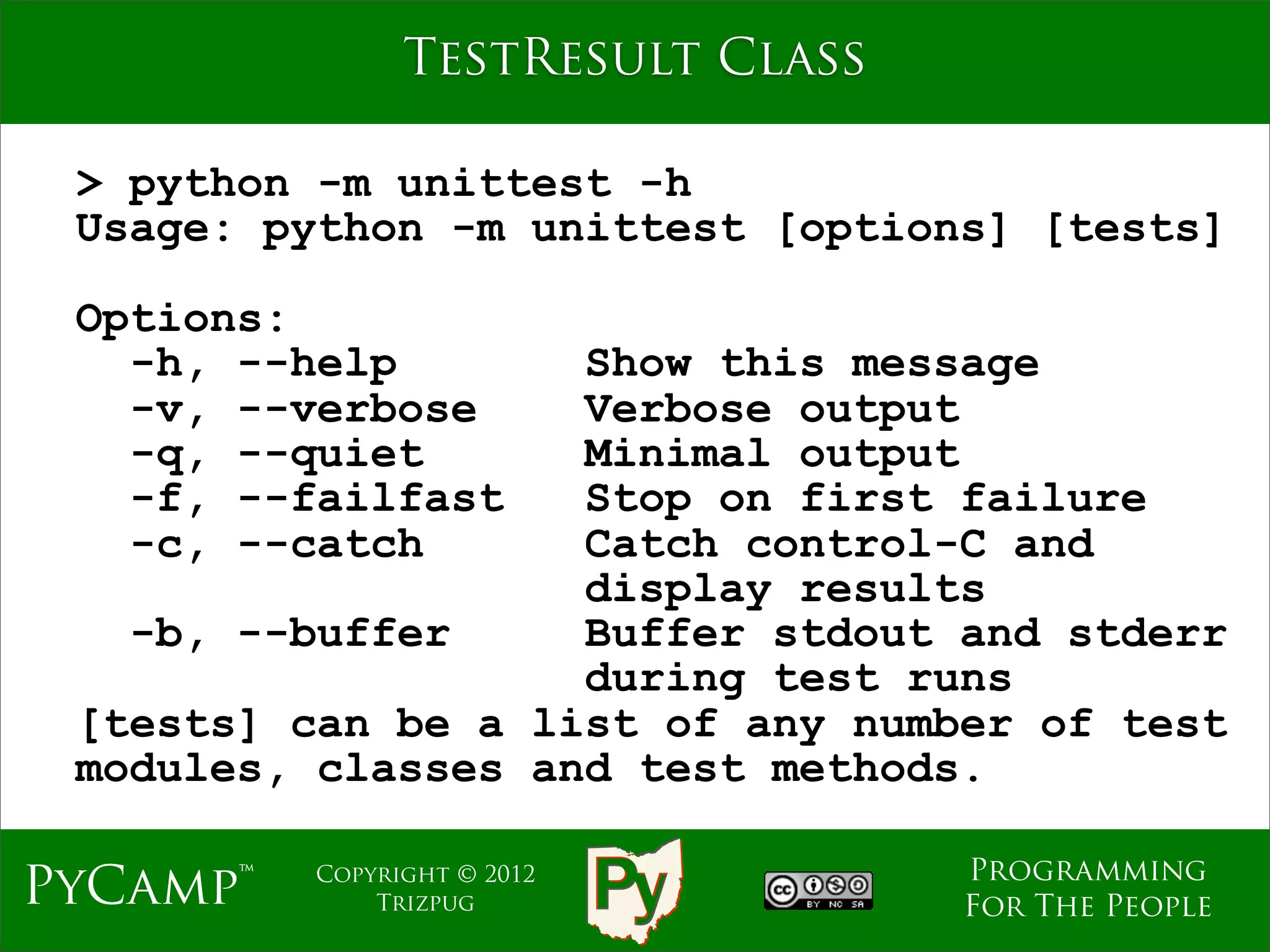 TestResult Class

 > python -m unittest -h
 Usage: python -m unittest [options] [tests]

 Options:
   -h, --help       Show this message
   -v, --verbose    Verbose output
   -q, --quiet      Minimal output
   -f, --failfast   Stop on first failure
   -c, --catch      Catch control-C and
                    display results
   -b, --buffer     Buffer stdout and stderr
                    during test runs
 [tests] can be a list of any number of test
 modules, classes and test methods.

                                   Programming
PyCamp™   Copyright © 2012
              Trizpug              For The People
 