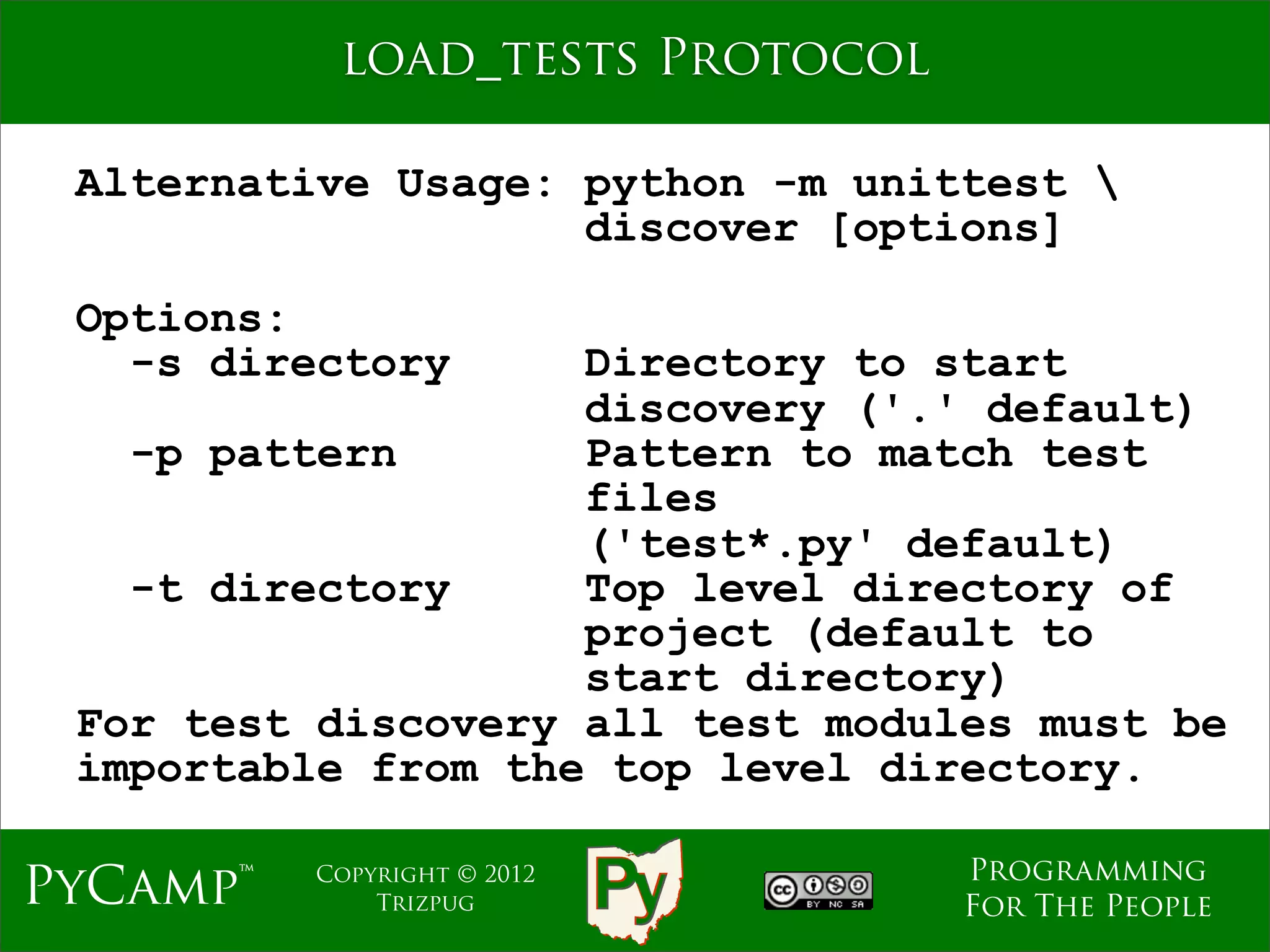 load_tests Protocol

 Alternative Usage: python -m unittest 
                    discover [options]

 Options:
   -s directory     Directory to start
                    discovery ('.' default)
   -p pattern       Pattern to match test
                    files
                    ('test*.py' default)
   -t directory     Top level directory of
                    project (default to
                    start directory)
 For test discovery all test modules must be
 importable from the top level directory.

                                  Programming
PyCamp™   Copyright © 2012
              Trizpug             For The People
 