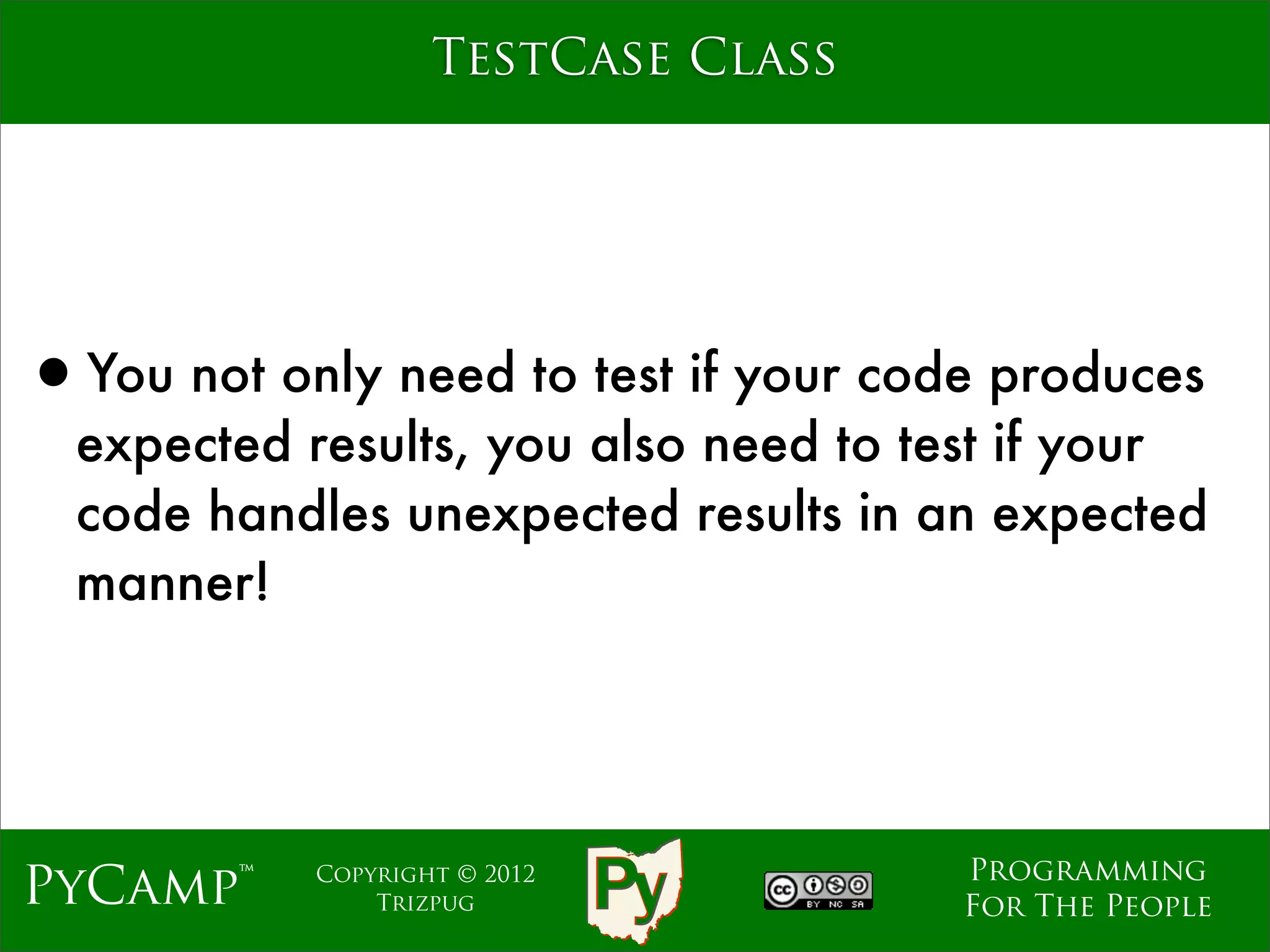 TestCase Class




•You not only need to test if your code produces
  expected results, you also need to test if your
  code handles unexpected results in an expected
  manner!




                                      Programming
PyCamp™    Copyright © 2012
               Trizpug                For The People
 