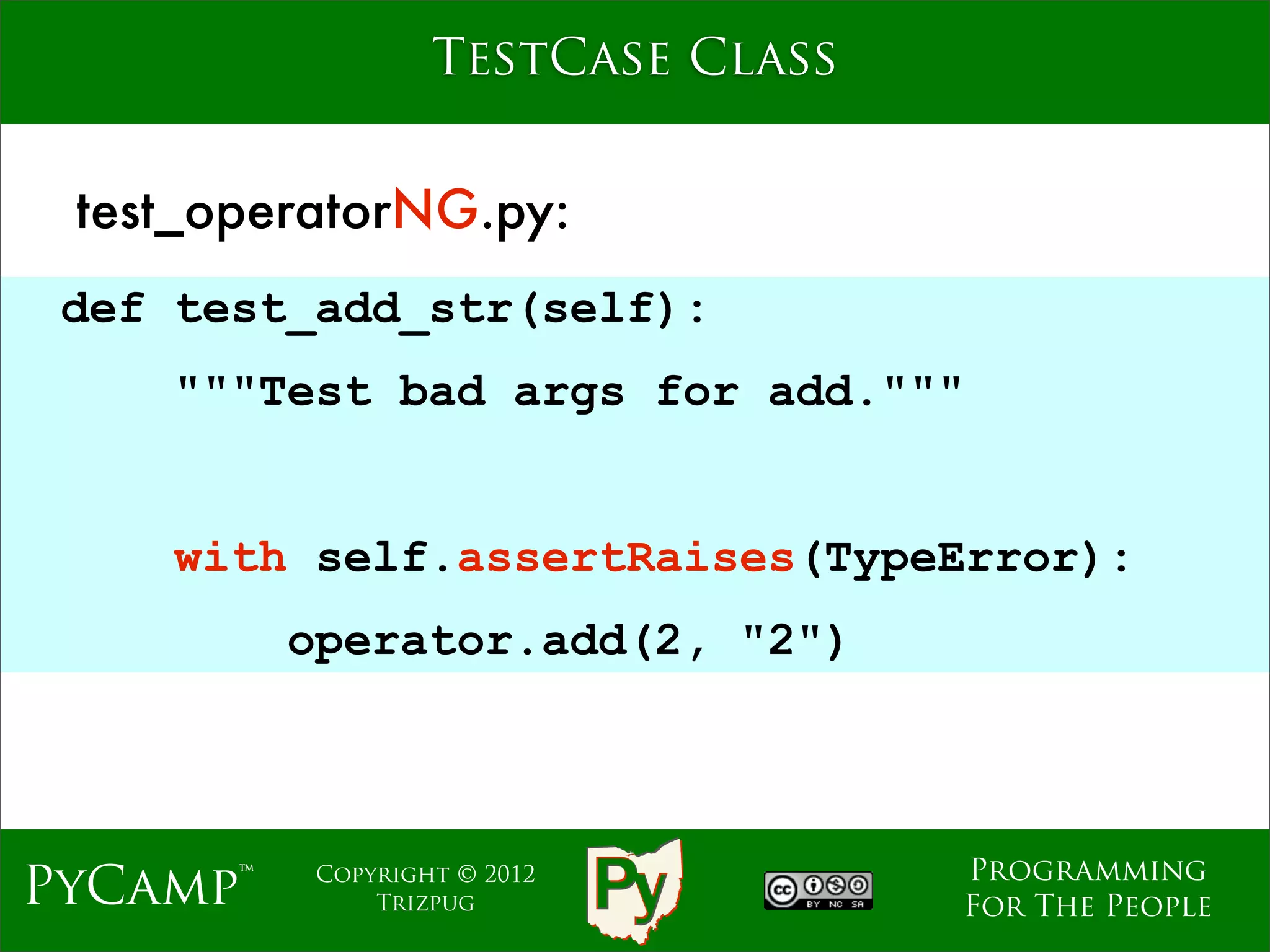 TestCase Class


 test_operatorNG.py:
 def test_add_str(self):
    """Test bad args for add."""
                              Text
     with self.assertRaises(TypeError):
          operator.add(2, "2")



                                     Programming
PyCamp™    Copyright © 2012
               Trizpug               For The People
 