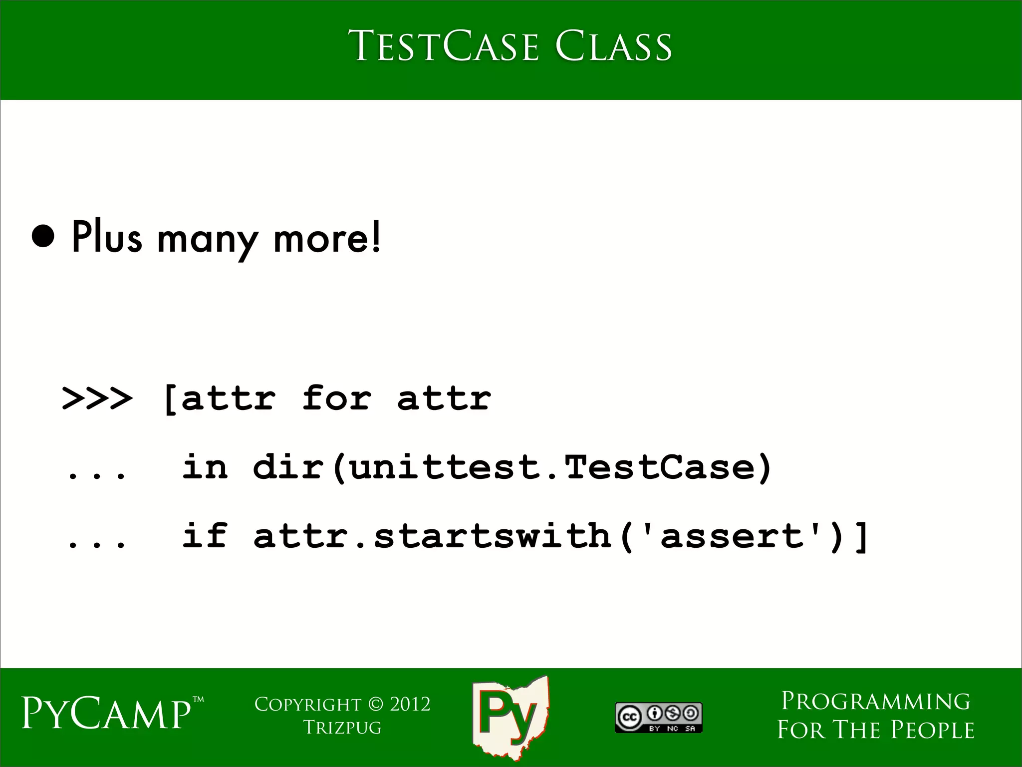 TestCase Class




•Plus many more!

 >>> [attr for attr
 ...   in dir(unittest.TestCase)
 ...   if attr.startswith('assert')]



                                   Programming
PyCamp™   Copyright © 2012
              Trizpug              For The People
 