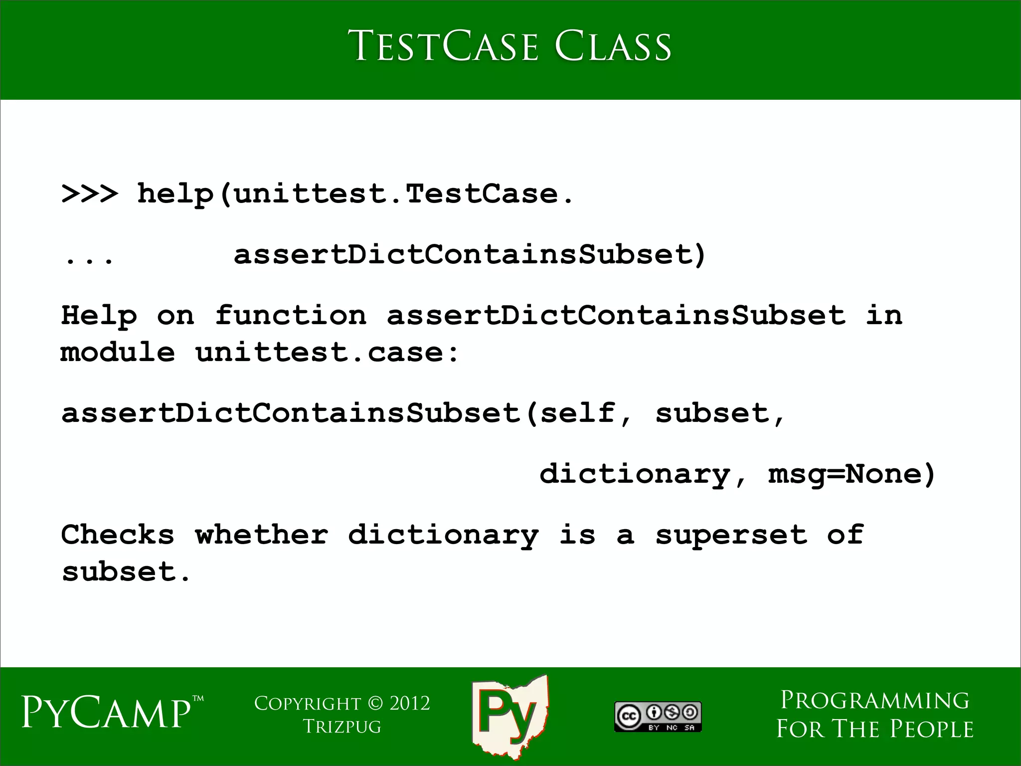 TestCase Class


 >>> help(unittest.TestCase.
 ...      assertDictContainsSubset)
 Help on function assertDictContainsSubset in
 module unittest.case:
 assertDictContainsSubset(self, subset,
                              dictionary, msg=None)
 Checks whether dictionary is a superset of
 subset.



                                          Programming
PyCamp™    Copyright © 2012
               Trizpug                    For The People
 