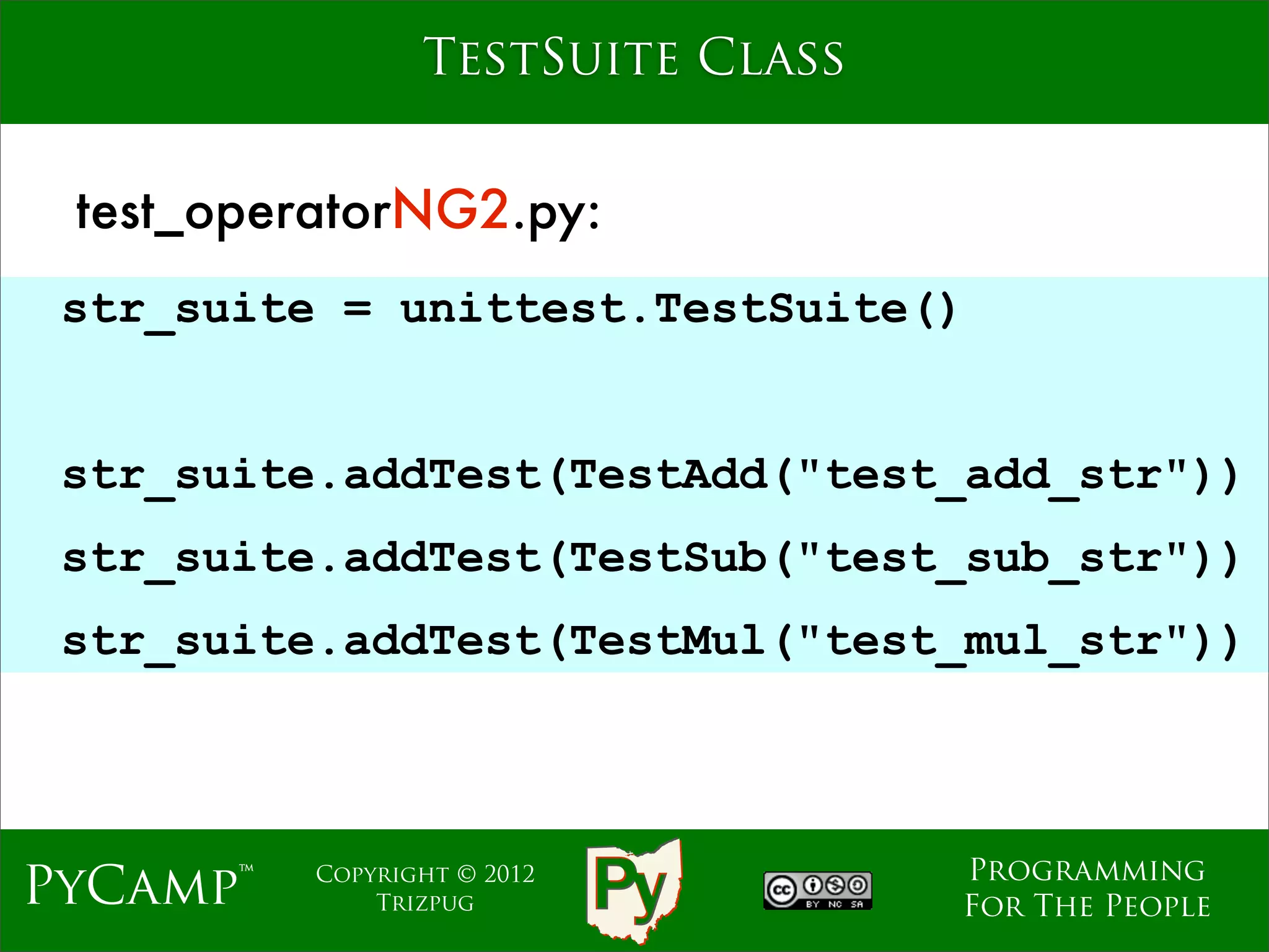 TestSuite Class


 test_operatorNG2.py:
 str_suite = unittest.TestSuite()


                    Text
 str_suite.addTest(TestAdd("test_add_str"))
 str_suite.addTest(TestSub("test_sub_str"))
 str_suite.addTest(TestMul("test_mul_str"))



                                   Programming
PyCamp™   Copyright © 2012
              Trizpug              For The People
 