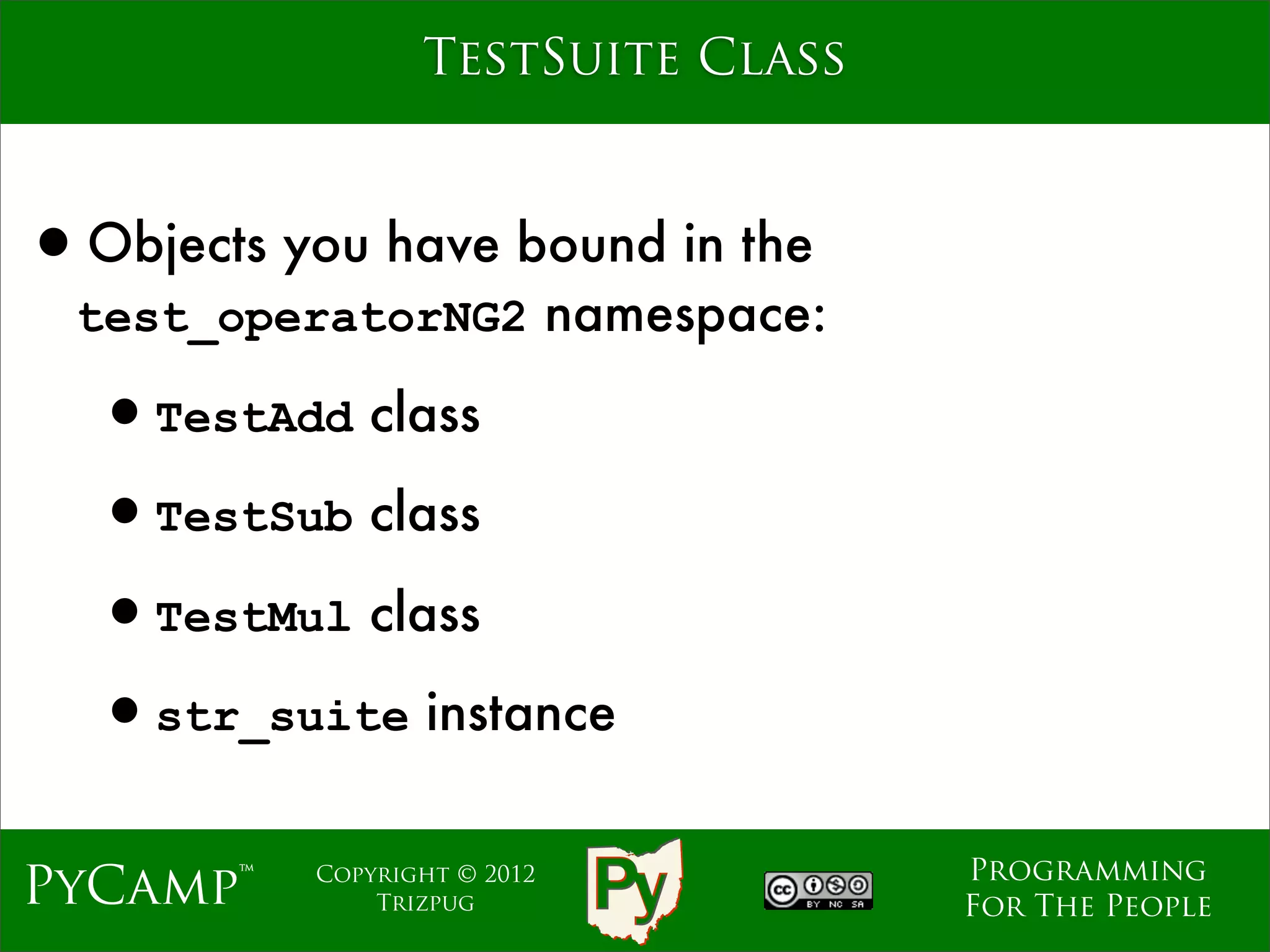 TestSuite Class



•Objects you have bound in the
  test_operatorNG2 namespace:

  •TestAdd class
  •TestSub class
  •TestMul class
  •str_suite instance
                                    Programming
PyCamp™    Copyright © 2012
               Trizpug              For The People
 