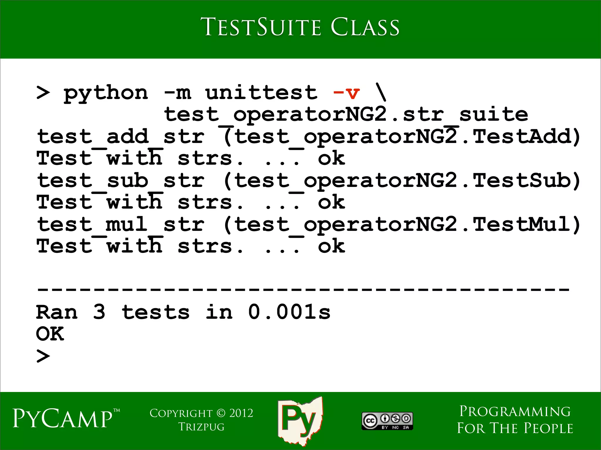 TestSuite Class

 > python -m unittest -v 
          test_operatorNG2.str_suite
 test_add_str (test_operatorNG2.TestAdd)
 Test with strs. ... ok
 test_sub_str (test_operatorNG2.TestSub)
 Test with strs. ... ok
 test_mul_str (test_operatorNG2.TestMul)
 Test with strs. ... ok
 --------------------------------------
 Ran 3 tests in 0.001s
 OK
 >

                                   Programming
PyCamp™   Copyright © 2012
              Trizpug              For The People
 