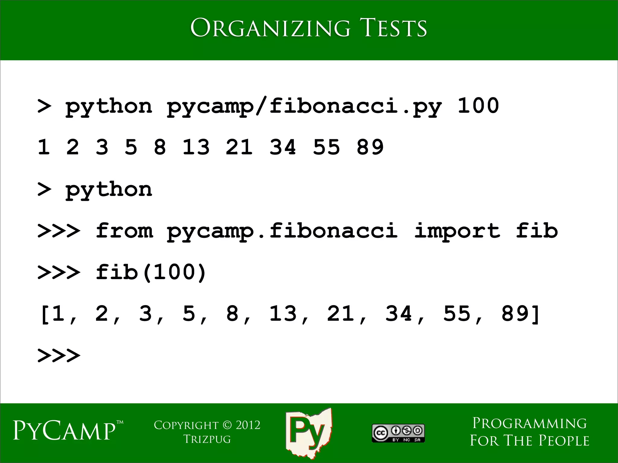 Organizing Tests


 > python pycamp/fibonacci.py 100
 1 2 3 5 8 13 21 34 55 89
 > python
 >>> from pycamp.fibonacci import fib
 >>> fib(100)
 [1, 2, 3, 5, 8, 13, 21, 34, 55, 89]
 >>>

                                    Programming
PyCamp™     Copyright © 2012
                Trizpug             For The People
 