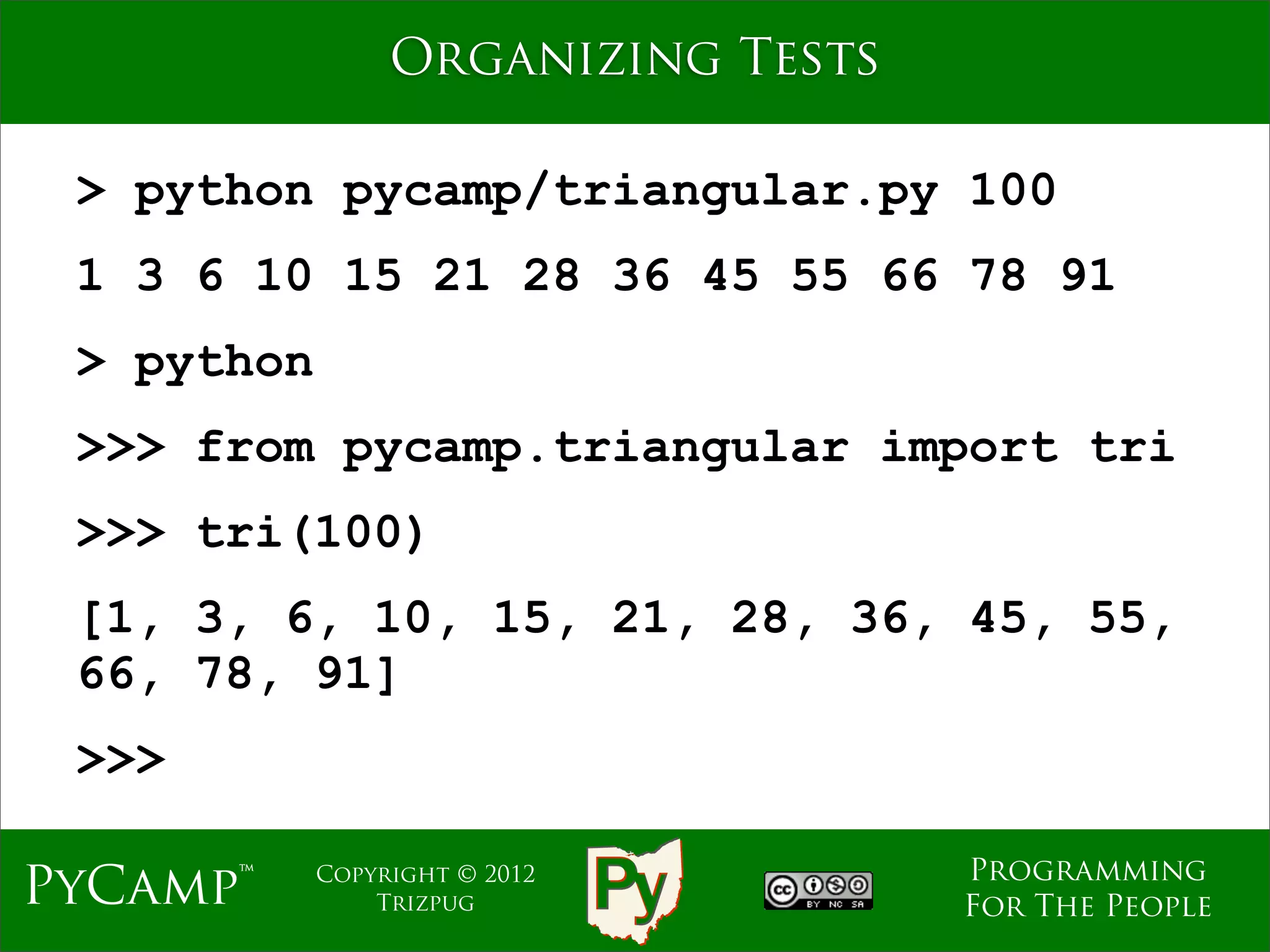 Organizing Tests

 > python pycamp/triangular.py 100
 1 3 6 10 15 21 28 36 45 55 66 78 91
 > python
 >>> from pycamp.triangular import tri
 >>> tri(100)
 [1, 3, 6, 10, 15, 21, 28, 36, 45, 55,
 66, 78, 91]
 >>>

                                    Programming
PyCamp™     Copyright © 2012
                Trizpug             For The People
 