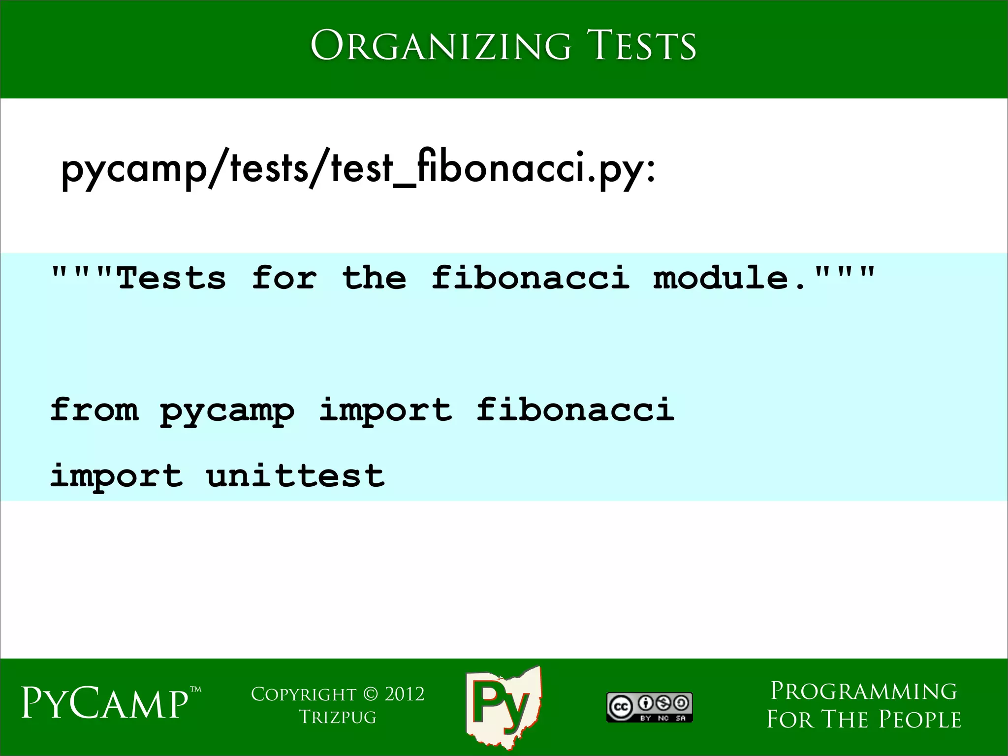 Organizing Tests


 pycamp/tests/test_ﬁbonacci.py:

 """Tests for the fibonacci module."""

                             Text
 from pycamp import fibonacci
 import unittest




                                    Programming
PyCamp™   Copyright © 2012
              Trizpug               For The People
 