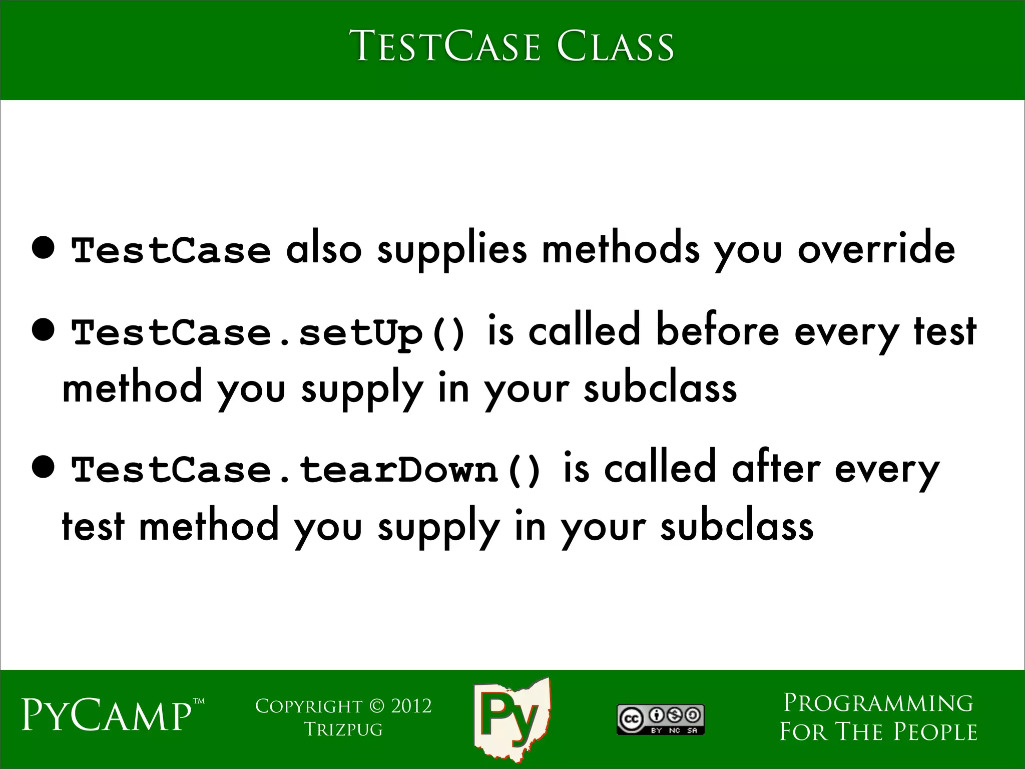 TestCase Class




•TestCase also supplies methods you override
•TestCase.setUp() is called before every test
  method you supply in your subclass

•TestCase.tearDown() is called after every
  test method you supply in your subclass



                                       Programming
PyCamp™     Copyright © 2012
                Trizpug                For The People
 