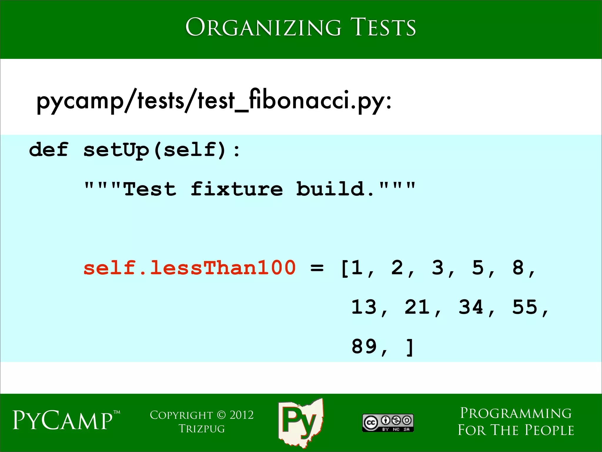 Organizing Tests


 pycamp/tests/test_ﬁbonacci.py:
 def setUp(self):
    """Test fixture build."""
                             Text
     self.lessThan100 = [1, 2, 3, 5, 8,
                                    13, 21, 34, 55,
                                    89, ]

                                            Programming
PyCamp™   Copyright © 2012
              Trizpug                       For The People
 