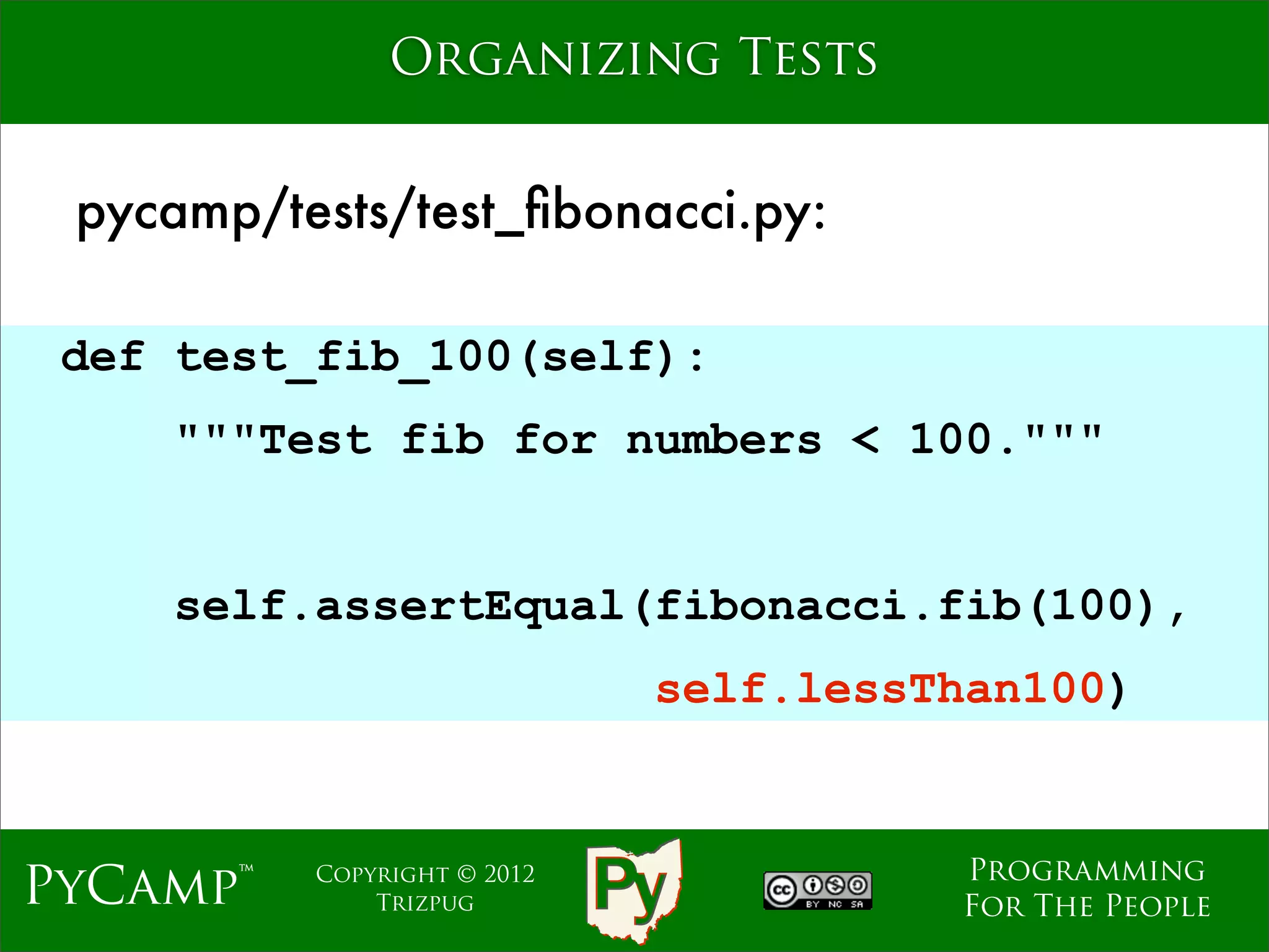 Organizing Tests


 pycamp/tests/test_ﬁbonacci.py:

 def test_fib_100(self):
    """Test fib for numbers < 100."""
                             Text

    self.assertEqual(fibonacci.fib(100),
                               self.lessThan100)


                                         Programming
PyCamp™   Copyright © 2012
              Trizpug                    For The People
 