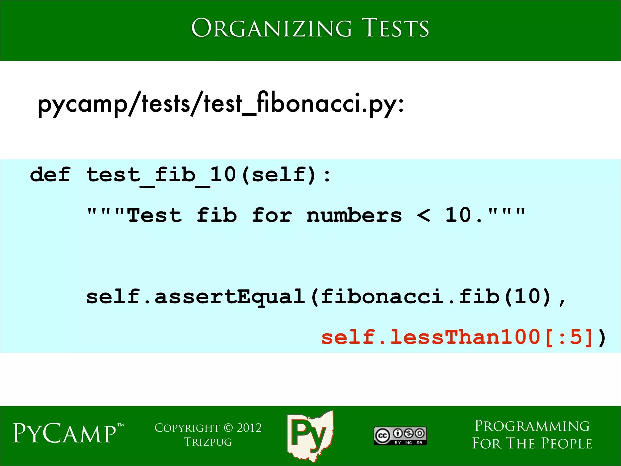 Organizing Tests


 pycamp/tests/test_ﬁbonacci.py:

 def test_fib_10(self):
    """Test fib for numbers < 10."""
                             Text

    self.assertEqual(fibonacci.fib(10),
                               self.lessThan100[:5])


                                         Programming
PyCamp™   Copyright © 2012
              Trizpug                    For The People
 
