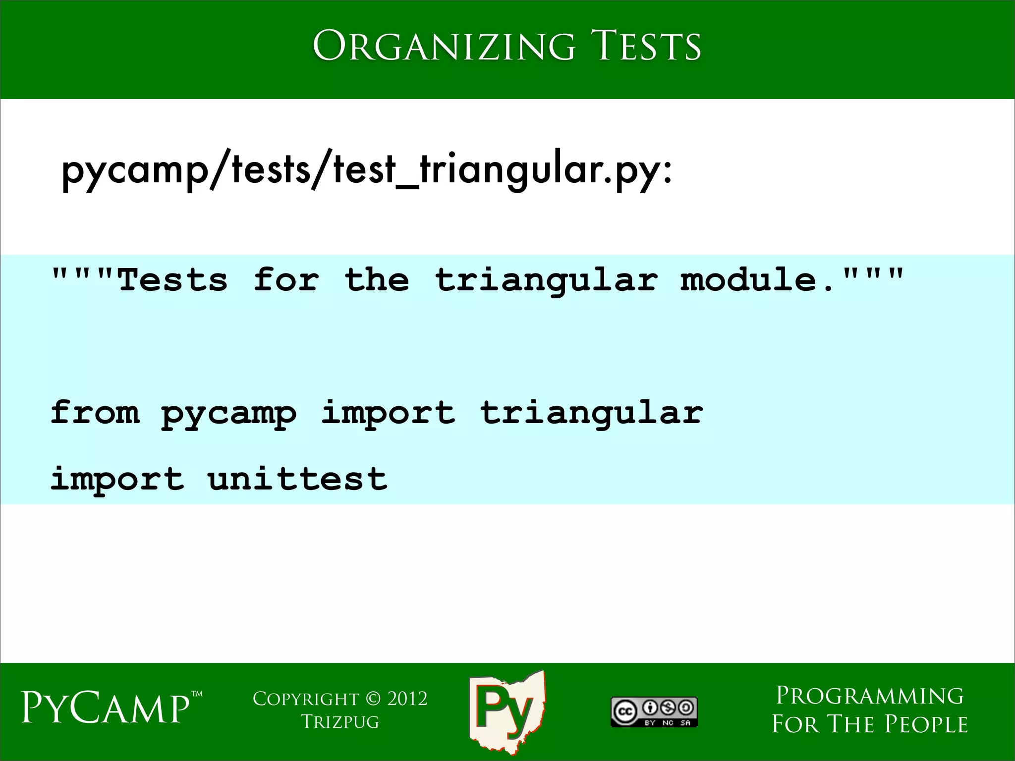 Organizing Tests


 pycamp/tests/test_triangular.py:

 """Tests for the triangular module."""

                              Text
 from pycamp import triangular
 import unittest




                                     Programming
PyCamp™    Copyright © 2012
               Trizpug               For The People
 