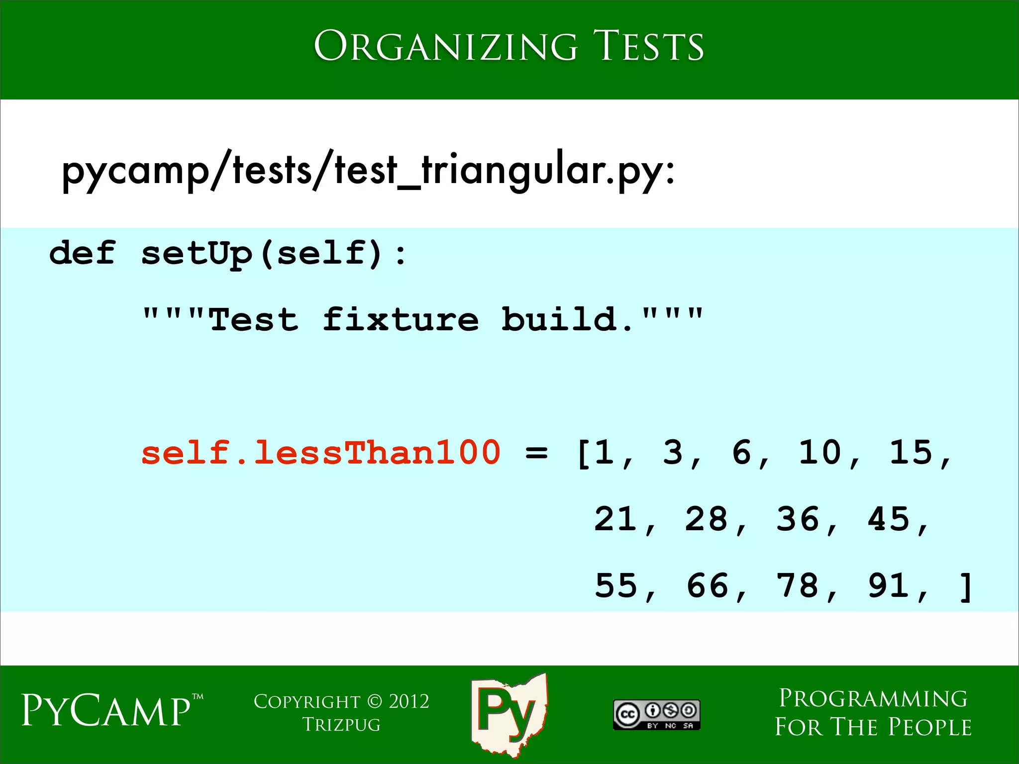 Organizing Tests


 pycamp/tests/test_triangular.py:
 def setUp(self):
     """Test fixture build."""
                              Text
     self.lessThan100 = [1, 3, 6, 10, 15,
                                     21, 28, 36, 45,
                                     55, 66, 78, 91, ]

                                            Programming
PyCamp™    Copyright © 2012
               Trizpug                      For The People
 