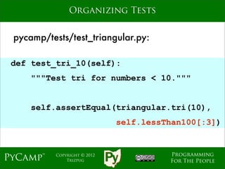 Organizing Tests


 pycamp/tests/test_triangular.py:

 def test_tri_10(self):
     """Test tri for numbers < 10."""
                              Text

     self.assertEqual(triangular.tri(10),
                                self.lessThan100[:3])


                                          Programming
PyCamp™    Copyright © 2012
               Trizpug                    For The People
 