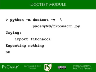 Doctest Module



 > python -m doctest -v        
                   pycampNG/fibonacci.py
 Trying:
      import fibonacci
 Expecting nothing
 ok


                                    Programming
PyCamp™    Copyright © 2012
               Trizpug              For The People
 