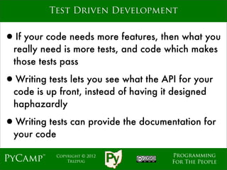 Test Driven Development


•If your code needs more features, then what you
  really need is more tests, and code which makes
  those tests pass

•Writing tests lets you see what the API for your
  code is up front, instead of having it designed
  haphazardly

•Writing tests can provide the documentation for
  your code

                                        Programming
PyCamp™       Copyright © 2012
                  Trizpug               For The People
 