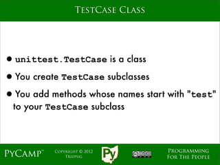TestCase Class




•unittest.TestCase is a class
•You create TestCase subclasses
•You add methods whose names start with "test"
  to your TestCase subclass



                                    Programming
PyCamp™    Copyright © 2012
               Trizpug              For The People
 
