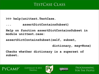 TestCase Class


 >>> help(unittest.TestCase.
 ...      assertDictContainsSubset)
 Help on function assertDictContainsSubset in
 module unittest.case:
 assertDictContainsSubset(self, subset,
                              dictionary, msg=None)
 Checks whether dictionary is a superset of
 subset.



                                          Programming
PyCamp™    Copyright © 2012
               Trizpug                    For The People
 