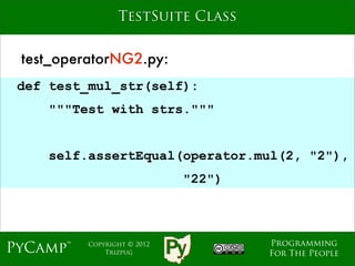 TestSuite Class


 test_operatorNG2.py:
 def test_mul_str(self):
    """Test with strs."""
                             Text
    self.assertEqual(operator.mul(2, "2"),
                               "22")



                                       Programming
PyCamp™   Copyright © 2012
              Trizpug                  For The People
 