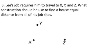 3. Lee’s job requires him to travel to X, Y, and Z. What
construction should he use to find a house equal
distance from all of his job sites.
 