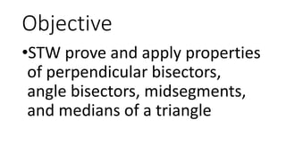 Objective
•STW prove and apply properties
of perpendicular bisectors,
angle bisectors, midsegments,
and medians of a triangle
 