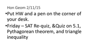 Hon Geom 2/11/15
•Put HW and a pen on the corner of
your desk.
•Friday – SAT Re-quiz, &Quiz on 5.1,
Pythagorean theorem, and triangle
inequality
 