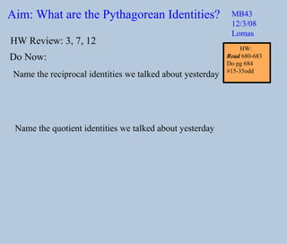 Aim: What are the Pythagorean Identities? MB43 12/3/08 Lomas Do Now: Name the reciprocal identities we talked about yesterday Name the quotient identities we talked about yesterday HW Review: 3, 7, 12 HW:  Read  680-683 Do pg 684 #15-35odd 