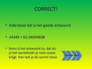 CORRECT! Inderdaad dat is het goede antwoord √ 4349 = 65,94694838 Soms is het antwoord zo, dat als je het worteltrekt je niets moois krijgt. Dan laat je de wortel staan Volgende Vraag 