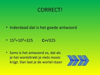 CORRECT! Inderdaad dat is het goede antwoord 15²+10²=325   C= √325 Soms is het antwoord zo, dat als je het worteltrekt je niets moois krijgt. Dan laat je de wortel staan Volgende Vraag 