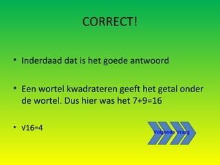 CORRECT! Inderdaad dat is het goede antwoord Een wortel kwadrateren geeft het getal onder de wortel. Dus hier was het 7+9=16 √ 16=4 Volgende Vraag 