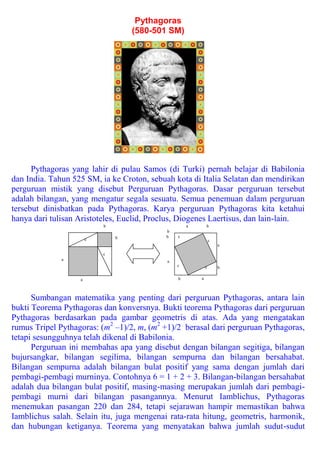 Pythagoras
                                   (580-501 SM)




      Pythagoras yang lahir di pulau Samos (di Turki) pernah belajar di Babilonia
dan India. Tahun 525 SM, ia ke Croton, sebuah kota di Italia Selatan dan mendirikan
perguruan mistik yang disebut Perguruan Pythagoras. Dasar perguruan tersebut
adalah bilangan, yang mengatur segala sesuatu. Semua penemuan dalam perguruan
tersebut dinisbatkan pada Pythagoras. Karya perguruan Pythagoras kita ketahui
hanya dari tulisan Aristoteles, Euclid, Proclus, Diogenes Laertisus, dan lain-lain.
                           b                        a       b
                                           b
                               b           b    c
                       c                                        c
                                                                    a

                           c
              a                             a
                                                c           c       b

                   a                            b       a



      Sumbangan matematika yang penting dari perguruan Pythagoras, antara lain
bukti Teorema Pythagoras dan konversnya. Bukti teorema Pythagoras dari perguruan
Pythagoras berdasarkan pada gambar geometris di atas. Ada yang mengatakan
rumus Tripel Pythagoras: (m2 –1)/2, m, (m2 +1)/2 berasal dari perguruan Pythagoras,
tetapi sesungguhnya telah dikenal di Babilonia.
      Perguruan ini membahas apa yang disebut dengan bilangan segitiga, bilangan
bujursangkar, bilangan segilima, bilangan sempurna dan bilangan bersahabat.
Bilangan sempurna adalah bilangan bulat positif yang sama dengan jumlah dari
pembagi-pembagi murninya. Contohnya 6 = 1 + 2 + 3. Bilangan-bilangan bersahabat
adalah dua bilangan bulat positif, masing-masing merupakan jumlah dari pembagi-
pembagi murni dari bilangan pasangannya. Menurut Iamblichus, Pythagoras
menemukan pasangan 220 dan 284, tetapi sejarawan hampir memastikan bahwa
Iamblichus salah. Selain itu, juga mengenai rata-rata hitung, geometris, harmonik,
dan hubungan ketiganya. Teorema yang menyatakan bahwa jumlah sudut-sudut
 