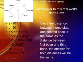The answer to this real world application a=90  Since the distance b=90  between home plate c^2=a^2+b^2  and second base is  c^2=90^2+90^2   the same as the c^2=8100+8100   distance between  c^2=16200  first base and third c=   base, the answer for  c=127.279   both distances will be Back to the problem   the same. Click Image to Return to Pythagoras Menu 