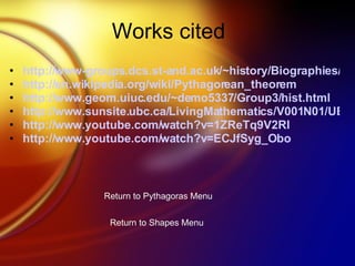 Works cited http://www-groups.dcs.st-and.ac.uk/~history/Biographies/Pythagoras.html http:// en.wikipedia.org/wiki/Pythagorean_theorem http://www.geom.uiuc.edu/~demo5337/Group3/hist.html http://www.sunsite.ubc.ca/LivingMathematics/V001N01/UBCExamples/Pythagoras/pythagoras.html http:// www.youtube.com/watch?v =1ZReTq9V2RI http:// www.youtube.com/watch?v = ECJfSyg_Obo Return to Pythagoras Menu Return to Shapes Menu 