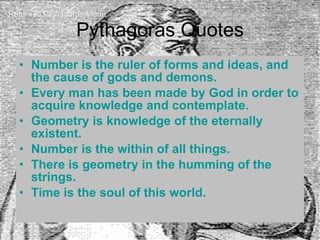 Pythagoras Quotes Number is the ruler of forms and ideas, and the cause of gods and demons. Every man has been made by God in order to acquire knowledge and contemplate.  Geometry is knowledge of the eternally existent.  Number is the within of all things.  There is geometry in the humming of the strings.  Time is the soul of this world. Return to Pythagoras Menu 