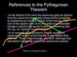 References to the Pythagorean Theorem ~In the Wizard of Oz when the scarecrow gets his diploma from the wizard he immediately shows off his knowledge by exclaiming an incorrect version of the formula, "The sum of the square roots of any two sides of an isosceles triangle is equal to the square root of the remaining side. Oh, joy, oh, rapture. I've got a brain!"  ~In an episode of the Simpson's, Homer quotes the scarecrow’s version of the theorem A man nearby then yells out, "That's a right triangle, you idiot!" (although that still doesn’t completely correct the scarecrows version) Return to Pythagoras Menu 