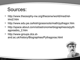 Sources:
• http://www.theosophy-nw.org/theosnw/world/med/rel-
  imo2.htm
• http://www.edu.pe.ca/kish/grassroots/math/pythagor.htm
• http://space.about.com/od/astronomerbiographies/a/pyth
  agorasbio_2.htm
• http://www-groups.dcs.st-
  and.ac.uk/history/Biographies/Pythagoras.html
 