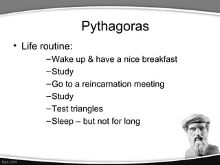 Pythagoras
• Life routine:
        – Wake up & have a nice breakfast
        – Study
        – Go to a reincarnation meeting
        – Study
        – Test triangles
        – Sleep – but not for long
 