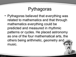 Pythagoras
• Pythagoras believed that everything was
  related to mathematics and that through
  mathematics everything could be
  predicted and measured in rhythmic
  patterns or cycles. He placed astronomy
  as one of the four mathematical arts, the
  others being arithmetic, geometry and
  music.
 