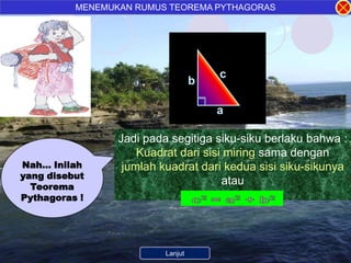 MENEMUKAN RUMUS TEOREMA PYTHAGORAS




                                        c
                                 b

                                        a

                 Jadi pada segitiga siku-siku berlaku bahwa :
                     Kuadrat dari sisi miring sama dengan
Nah… Inilah       jumlah kuadrat dari kedua sisi siku-sikunya
yang disebut
  Teorema
                                      atau
Pythagoras !




                      Kembali ke Menu
                          Lanjut
 