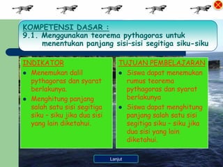 KOMPETENSI DASAR :
9.1. Menggunakan teorema pythagoras untuk
     menentukan panjang sisi–sisi segitiga siku-siku

INDIKATOR                        TUJUAN PEMBELAJARAN
 Menemukan dalil                 Siswa dapat menemukan
  pythagoras dan syarat            rumus teorema
  berlakunya.                      pythagoras dan syarat
 Menghitung panjang               berlakunya
  salah satu sisi segitiga        Siswa dapat menghitung
  siku – siku jika dua sisi        panjang salah satu sisi
  yang lain diketahui.             segitiga siku – siku jika
                                   dua sisi yang lain
                                   diketahui.

                         Kembali ke Menu
                             Lanjut
 