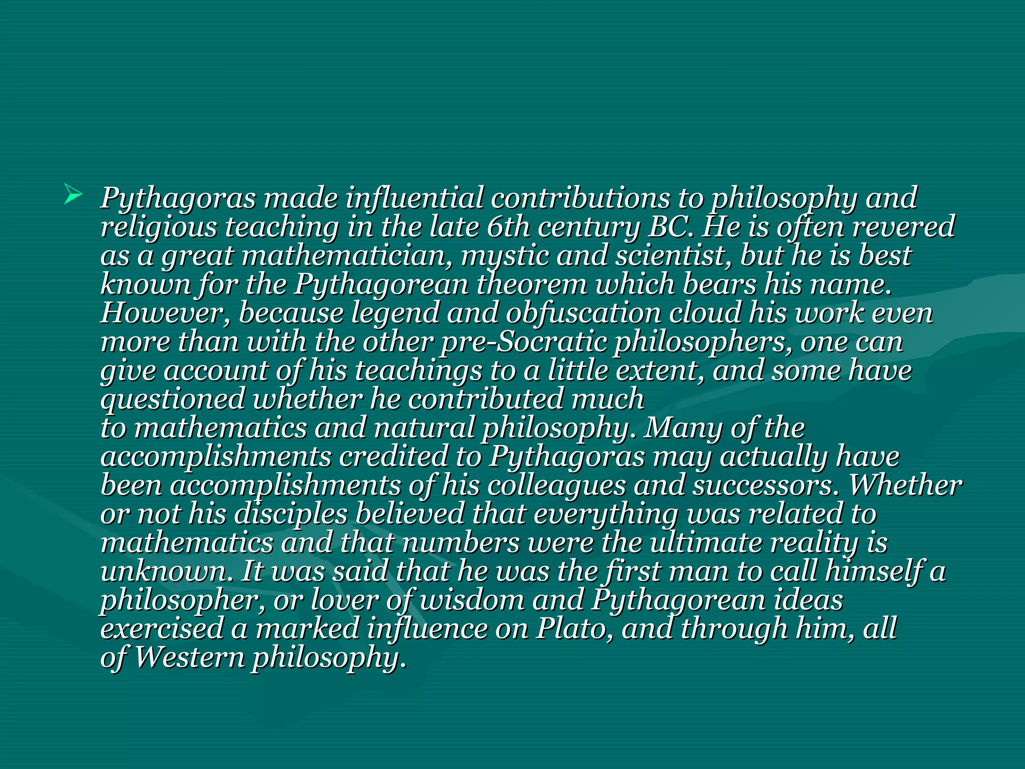  Pythagoras made influential contributions to philosophy andPythagoras made influential contributions to philosophy and
religious teaching in the late 6th century BC. He is often reveredreligious teaching in the late 6th century BC. He is often revered
as a great mathematician, mystic and scientist, but he is bestas a great mathematician, mystic and scientist, but he is best
known for the Pythagorean theorem which bears his name.known for the Pythagorean theorem which bears his name.
However, because legend and obfuscation cloud his work evenHowever, because legend and obfuscation cloud his work even
more than with the other pre-Socratic philosophers, one canmore than with the other pre-Socratic philosophers, one can
give account of his teachings to a little extent, and some havegive account of his teachings to a little extent, and some have
questioned whether he contributed muchquestioned whether he contributed much
to mathematics and natural philosophy. Many of theto mathematics and natural philosophy. Many of the
accomplishments credited to Pythagoras may actually haveaccomplishments credited to Pythagoras may actually have
been accomplishments of his colleagues and successors. Whetherbeen accomplishments of his colleagues and successors. Whether
or not his disciples believed that everything was related toor not his disciples believed that everything was related to
mathematics and that numbers were the ultimate reality ismathematics and that numbers were the ultimate reality is
unknown. It was said that he was the first man to call himself aunknown. It was said that he was the first man to call himself a
philosopher, or lover of wisdom and Pythagorean ideasphilosopher, or lover of wisdom and Pythagorean ideas
exercised a marked influence on Plato, and through him, allexercised a marked influence on Plato, and through him, all
of Western philosophy.of Western philosophy.
 