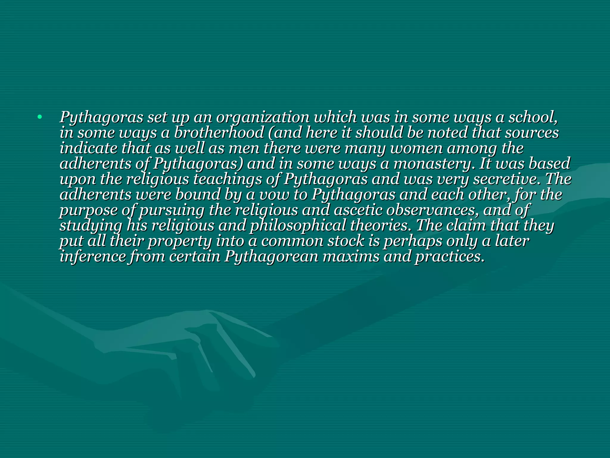 • Pythagoras set up an organization which was in some ways a school,Pythagoras set up an organization which was in some ways a school,
in some ways a brotherhood (and here it should be noted that sourcesin some ways a brotherhood (and here it should be noted that sources
indicate that as well as men there were many women among theindicate that as well as men there were many women among the
adherents of Pythagoras) and in some ways a monastery. It was basedadherents of Pythagoras) and in some ways a monastery. It was based
upon the religious teachings of Pythagoras and was very secretive. Theupon the religious teachings of Pythagoras and was very secretive. The
adherents were bound by a vow to Pythagoras and each other, for theadherents were bound by a vow to Pythagoras and each other, for the
purpose of pursuing the religious and ascetic observances, and ofpurpose of pursuing the religious and ascetic observances, and of
studying his religious and philosophical theories. The claim that theystudying his religious and philosophical theories. The claim that they
put all their property into a common stock is perhaps only a laterput all their property into a common stock is perhaps only a later
inference from certain Pythagorean maxims and practices.inference from certain Pythagorean maxims and practices.
 