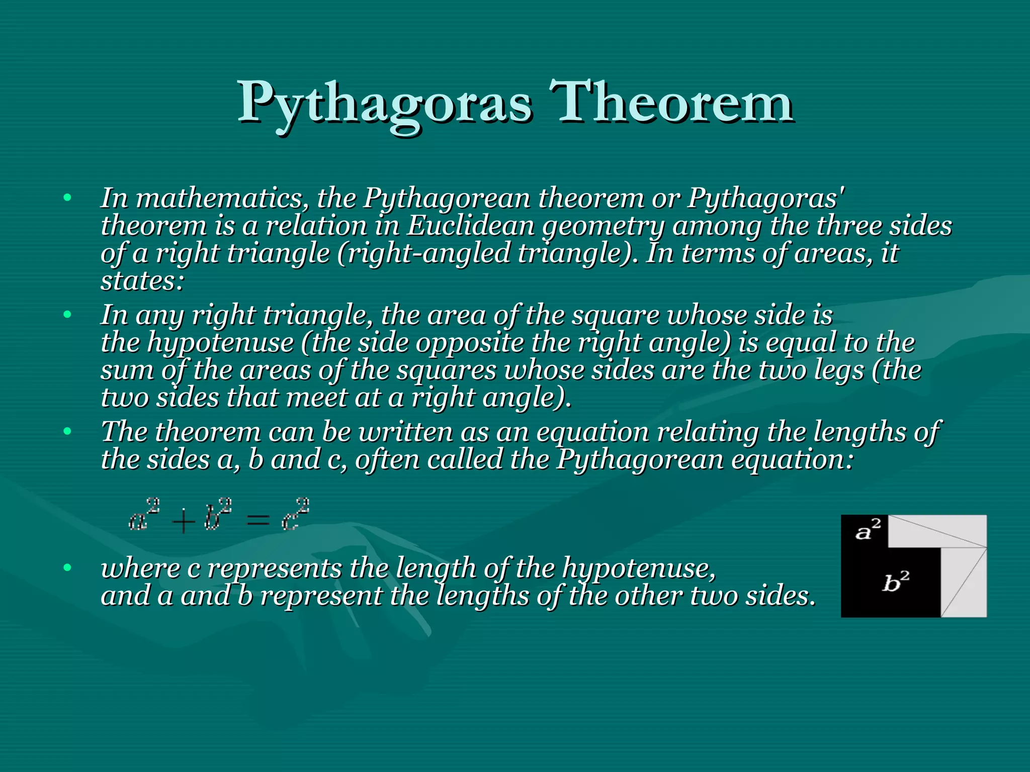 Pythagoras TheoremPythagoras Theorem
• In mathematics, the Pythagorean theorem or Pythagoras'In mathematics, the Pythagorean theorem or Pythagoras'
theorem is a relation in Euclidean geometry among the three sidestheorem is a relation in Euclidean geometry among the three sides
of a right triangle (right-angled triangle). In terms of areas, itof a right triangle (right-angled triangle). In terms of areas, it
states:states:
• In any right triangle, the area of the square whose side isIn any right triangle, the area of the square whose side is
the hypotenuse (the side opposite the right angle) is equal to thethe hypotenuse (the side opposite the right angle) is equal to the
sum of the areas of the squares whose sides are the two legs (thesum of the areas of the squares whose sides are the two legs (the
two sides that meet at a right angle).two sides that meet at a right angle).
• The theorem can be written as an equation relating the lengths ofThe theorem can be written as an equation relating the lengths of
the sides a, b and c, often called the Pythagorean equation:the sides a, b and c, often called the Pythagorean equation:
• where c represents the length of the hypotenuse,where c represents the length of the hypotenuse,
and a and b represent the lengths of the other two sides.and a and b represent the lengths of the other two sides.
 